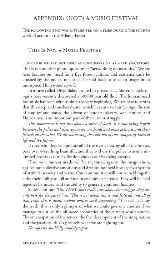 APPENDIX: (NOT) A MUSIC FESTIVAL  THE FOLLOWING TEXT WAS DISTRIBUTED ON A FLIER DURING THE FOURTH, week of action in the Atlanta Forest  Tis Is NoT A Music FESTIVAL  __BECAUSE WE ARE NOT HERE AS CONSUMERS OR AS MERE SPECTATORS. This is not another photo op, another “nerworking opportunity” We are here because our need for a free forest, culture, and existence can’t be crushed by the police, nor can it be sold back to us as an image in an uninspired Hollywood rip-off.  Ina cave called Divie Babe, located in present-day Slovenia, archeol- ogists have recently discovered a 60,000 year old flute. The human need for music has been with us since the very beginning. We are here to affirm that this deep and timeless desire, which has survived an Ice Age, the rise of empires and states, the advent of borders; slavery, war, famine, and Holocausts, is an important part of the current struggle.  This movement is ot just about a picce of land. It is not being fought between the police and their goons on one hand and some activists and their Sfiends on the other. We are witnessing the collsion of too competing ideas of life and the future.  If they win, they will pollute all of the rivers, destroy all o the forests, pave over everything beautiful, and they will use the police to assure un- limited profits as our civilization chokes out ts dying breaths.  If we win: human needs will be measured against the imagination, against our collective ambitions and dreams, not held hostage by a system of artificial scarcity and waste. Our commaunities will not be held togeth- ex by their ability to kill and maim enemies or heretics. They will be held together by music, and the ability to generate common luxuries.  So lecs not say, “Of, THEY don’t really care about the struggle, they are only here for the party. " or, “This is not about music and festivals and all of that crap, this is about serious politics and organizing.” Instead, let’ say the truth; this is only a glimpse of what we could give one another if we manage to outlive the oil-based economics of the current world system. The emancipation of the senses, the free development of the imagination and the passions: this is precisely what we are fighting for.  No cop city. mo Hollywood dystopia!  BENEATH THE CONCRETE 18 